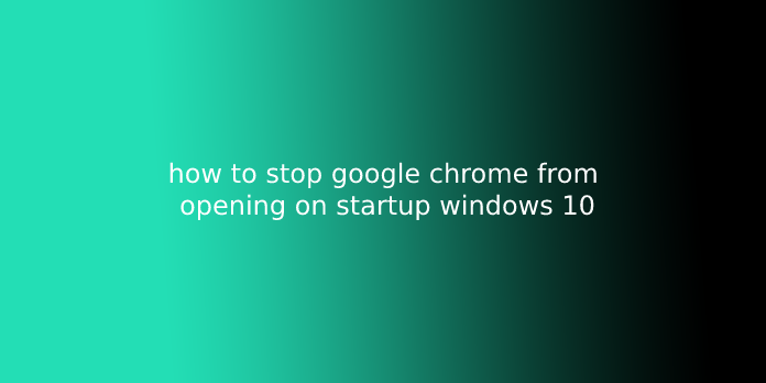 how to stop google chrome from opening on startup windows 10