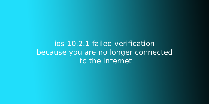 ios 10.2.1 failed verification because you are no longer connected to the internet