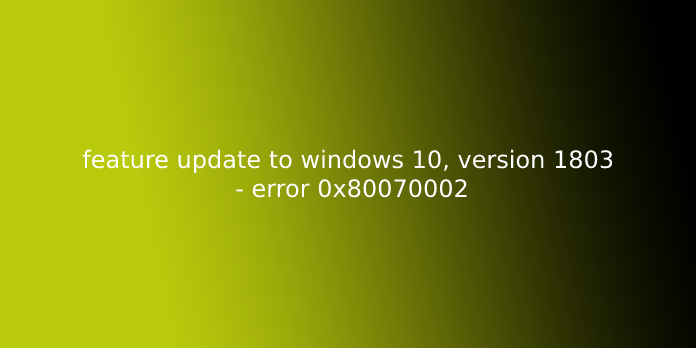 feature update to windows 10, version 1803 - error 0x80070002